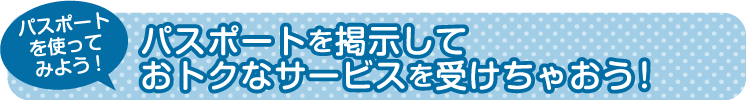 パスポートを掲示しておトクなサービスを受けちゃおう！